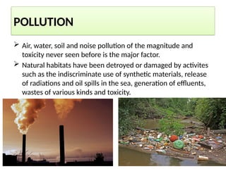 POLLUTION
 Air, water, soil and noise pollution of the magnitude and
toxicity never seen before is the major factor.
 Natural habitats have been detroyed or damaged by activites
such as the indiscriminate use of synthetic materials, release
of radiations and oil spills in the sea, generation of effluents,
wastes of various kinds and toxicity.
 
