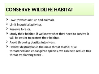 CONSERVE WILDLIFE HABITAT
 Love towards nature and animals.
 Limit industrial activites.
 Reserve forests.
 Study their habitat, if we know what they need to survive it
will be easier to protect their habitat.
 Avoid throwing plastics into rivers.
 Habitat destruction is the main threat to 85% of all
threatened and endangered species, we can help reduce this
threat by planting trees .
 