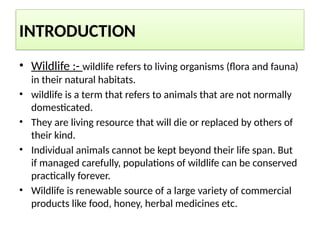 INTRODUCTION
• Wildlife :- wildlife refers to living organisms (flora and fauna)
in their natural habitats.
• wildlife is a term that refers to animals that are not normally
domesticated.
• They are living resource that will die or replaced by others of
their kind.
• Individual animals cannot be kept beyond their life span. But
if managed carefully, populations of wildlife can be conserved
practically forever.
• Wildlife is renewable source of a large variety of commercial
products like food, honey, herbal medicines etc.
 
