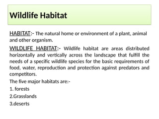 Wildlife Habitat
HABITAT:- The natural home or environment of a plant, animal
and other organism.
WILDLIFE HABITAT:- Wildlife habitat are areas distributed
horizontally and vertically across the landscape that fulfill the
needs of a specific wildlife species for the basic requirements of
food, water, reproduction and protection against predators and
competitors.
The five major habitats are:-
1. forests
2.Grasslands
3.deserts
 