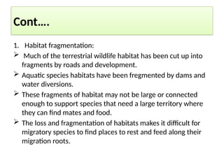 Cont….
1. Habitat fragmentation:
 Much of the terrestrial wildlife habitat has been cut up into
fragments by roads and development.
 Aquatic species habitats have been fregmented by dams and
water diversions.
 These fragments of habitat may not be large or connected
enough to support species that need a large territory where
they can find mates and food.
 The loss and fragmentation of habitats makes it difficult for
migratory species to find places to rest and feed along their
migration roots.
 