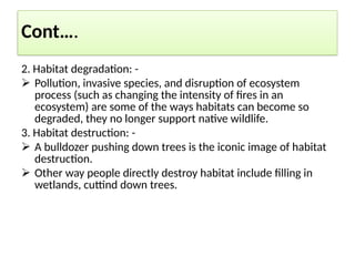 Cont….
2. Habitat degradation: -
 Pollution, invasive species, and disruption of ecosystem
process (such as changing the intensity of fires in an
ecosystem) are some of the ways habitats can become so
degraded, they no longer support native wildlife.
3. Habitat destruction: -
 A bulldozer pushing down trees is the iconic image of habitat
destruction.
 Other way people directly destroy habitat include filling in
wetlands, cuttind down trees.
 