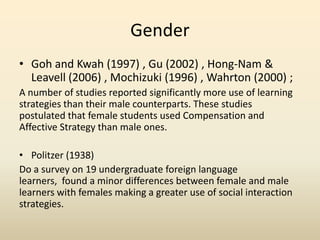 Gender
• Goh and Kwah (1997) , Gu (2002) , Hong-Nam &
Leavell (2006) , Mochizuki (1996) , Wahrton (2000) ;
A number of studies reported significantly more use of learning
strategies than their male counterparts. These studies
postulated that female students used Compensation and
Affective Strategy than male ones.
• Politzer (1938)
Do a survey on 19 undergraduate foreign language
learners, found a minor differences between female and male
learners with females making a greater use of social interaction
strategies.

 