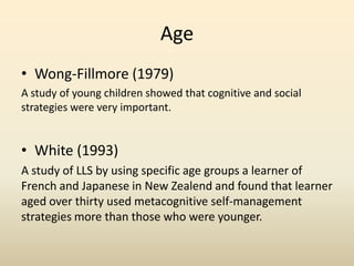 Age
• Wong-Fillmore (1979)
A study of young children showed that cognitive and social
strategies were very important.

• White (1993)
A study of LLS by using specific age groups a learner of
French and Japanese in New Zealend and found that learner
aged over thirty used metacognitive self-management
strategies more than those who were younger.

 