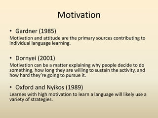 Motivation
• Gardner (1985)
Motivation and attitude are the primary sources contributing to
individual language learning.

• Dornyei (2001)
Motivation can be a matter explaining why people decide to do
something, how long they are willing to sustain the activity, and
how hard they’re going to pursue it.

• Oxford and Nyikos (1989)
Learnes with high motivation to learn a language will likely use a
variety of strategies.

 