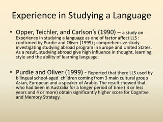 Experience in Studying a Language
• Opper, Teichler, and Carlson’s (1990) – a study on

Experience in studying a language as one of factor affect LLS :
confirmed by Purdie and Oliver (1999) ; comprehensive study
investigating studying abroad program in Europe and United States.
As a result, studying abroad give high influence in thought, learning
style and the ability of learning language.

• Purdie and Oliver (1999) - Reported that there LLS used by
bilingual school-aged children coming from 3 main cultural group
Asian, European and a speaker of Arabic. The result showed that
who had been in Australia for a longer period of time ( 3 or less
years and 4 or more) obtain significantly higher score for Cognitve
and Memory Strategy.

 
