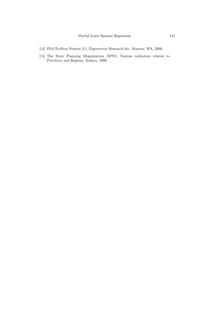 Partial Least Squares Regression                      111


[13] PLS-Toolbox Version 2.1, Eigenvector Research Inc. Manson, WA, 2000.

[14] The State Planning Organization (SPO), Various indicators related to
     Provinces and Regions, Ankara, 1999.
 