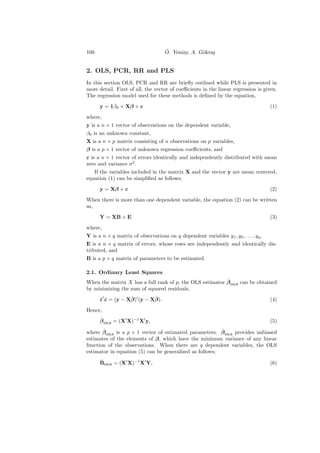 100                                 ¨
                                    O. Yeniay, A. G¨kta¸
                                                   o s


2. OLS, PCR, RR and PLS
In this section OLS, PCR and RR are brieﬂy outlined while PLS is presented in
more detail. First of all, the vector of coeﬃcients in the linear regression is given.
The regression model used for these methods is deﬁned by the equation,

      y = 1β0 + Xβ + ε                                                                (1)

where,
y is a n × 1 vector of observations on the dependent variable,
β0 is an unknown constant,
X is a n × p matrix consisting of n observations on p variables,
β is a p × 1 vector of unknown regression coeﬃcients, and
ε is a n × 1 vector of errors identically and independently distributed with mean
zero and variance σ 2 .
   If the variables included in the matrix X and the vector y are mean centered,
equation (1) can be simpliﬁed as follows;

      y = Xβ + ε                                                                      (2)

When there is more than one dependent variable, the equation (2) can be written
as,

      Y = XB + E                                                                      (3)

where,
Y is a n × q matrix of observations on q dependent variables y1 , y2 , . . . , yq ,
E is a n × q matrix of errors, whose rows are independently and identically dis-
tributed, and
B is a p × q matrix of parameters to be estimated.

2.1. Ordinary Least Squares
                                                          ˆ
When the matrix X has a full rank of p, the OLS estimator β OLS can be obtained
by minimizing the sum of squared residuals,
      ˆˆ          ˆ        ˆ
      ε ε = (y − Xβ) (y − Xβ).                                                        (4)

Hence,
      ˆ
      β OLS = (X X)−1 X y,                                                            (5)
       ˆ                                                 ˆ
where β OLS is a p × 1 vector of estimated parameters. β OLS provides unbiased
estimates of the elements of β, which have the minimum variance of any linear
function of the observations. When there are q dependent variables, the OLS
estimator in equation (5) can be generalized as follows;
      ˆ
      BOLS = (X X)−1 X Y,                                                             (6)
 