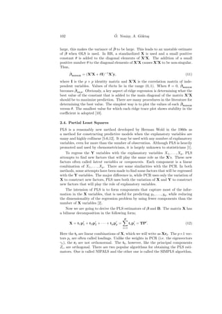 102                                   ¨
                                      O. Yeniay, A. G¨kta¸
                                                     o s


                                  ˆ
large, this makes the variance of β to be large. This leads to an unstable estimate
of β when OLS is used. In RR, a standardized X is used and a small positive
constant θ is added to the diagonal elements of X X. The addition of a small
positive number θ to the diagonal elements of X X causes X X to be non-singular.
Thus,
      ˆ
      β RIDGE = (X X + θI)−1 X y,                                                   (11)
where I is the p × p identity matrix and X X is the correlation matrix of inde-
                                                                            ˆ
pendent variables. Values of theta lie in the range (0, 1). When θ = 0, β RIDGE
          ˆ
becomes β OLS . Obviously, a key aspect of ridge regression is determining what the
best value of the constant that is added to the main diagonal of the matrix X X
should be to maximize prediction. There are many procedures in the literature for
                                                                            ˆ
determining the best value. The simplest way is to plot the values of each β RIDGE
versus θ. The smallest value for which each ridge trace plot shows stability in the
coeﬃcient is adopted [10].

2.4. Partial Least Squares
PLS is a reasonably new method developed by Herman Wold in the 1960s as
a method for constructing predictive models when the explanatory variables are
many and highly collinear [5-6,12]. It may be used with any number of explanatory
variables, even for more than the number of observation. Although PLS is heavily
promoted and used by chemometricians, it is largely unknown to statisticians [1].
    To regress the Y variables with the explanatory variables X1 , . . . , Xp , PLS
attempts to ﬁnd new factors that will play the same role as the X’s. These new
factors often called latent variables or components. Each component is a linear
combination of X1 , . . . , Xp . There are some similarities with the PCR. In both
methods, some attempts have been made to ﬁnd some factors that will be regressed
with the Y variables. The major diﬀerence is, while PCR uses only the variation of
X to construct new factors, PLS uses both the variation of X and Y to construct
new factors that will play the role of explanatory variables.
    The intension of PLS is to form components that capture most of the infor-
mation in the X variables, that is useful for predicting y1 , . . . , yq , while reducing
the dimensionality of the regression problem by using fewer components than the
number of X variables [2].
    Now we are going to derive the PLS estimators of β and B. The matrix X has
a bilinear decomposition in the following form;
                                               p
      X = t 1 p1 + t 2 p2 + · · · + t p pp =         ti pi = TP .                   (12)
                                               i=1

Here the ti are linear combinations of X, which we will write as Xri . The p×1 vec-
tors pi are often called loadings. Unlike the weights in PCR (i.e. the eigenvectors
γi ), the ri are not orthonormal. The ti , however, like the principal components
Zi , are orthogonal. There are two popular algorithms for obtaining the PLS esti-
mators. One is called NIPALS and the other one is called the SIMPLS algorithm.
 
