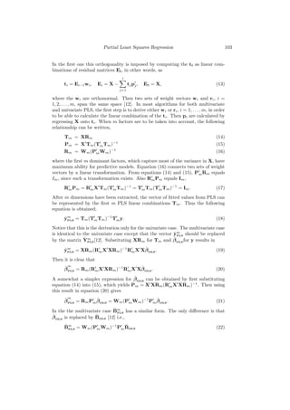 Partial Least Squares Regression                               103


In the ﬁrst one this orthogonality is imposed by computing the ti as linear com-
binations of residual matrices Ei , in other words, as
                                    i
      ti = Ei−1 wi ,    Ei = X −         tj p j ,   E0 = X,                           (13)
                                   j=1

where the wi are orthonormal. Then two sets of weight vectors wi and ri , i =
1, 2, . . . , m, span the same space [12]. In most algorithms for both multivariate
and univariate PLS, the ﬁrst step is to derive either wi or ri , i = 1, . . . , m, in order
to be able to calculate the linear combination of the ti . Then pi are calculated by
regressing X onto ti . When m factors are to be taken into account, the following
relationship can be written,
      Tm = XRm                                                                        (14)
      Pm = X Tm (Tm Tm )−1                                                            (15)
      Rm = Wm (Pm Wm )−1                                                              (16)
where the ﬁrst m dominant factors, which capture most of the variance in X, have
maximum ability for predictive models. Equation (16) connects two sets of weight
vectors by a linear transformation. From equations (14) and (15), Pm Rm equals
Im , since such a transformation exists. Also Rm Pm equals Im ,
      Rm Pm = Rm X Tm (Tm Tm )−1 = Tm Tm (Tm Tm )−1 = Im .                            (17)
After m dimensions have been extracted, the vector of ﬁtted values from PLS can
be represented by the ﬁrst m PLS linear combinations Tm . Thus the following
equation is obtained;
      ˆm
      yPLS = Tm (Tm Tm )−1 Tm y.                                                      (18)
Notice that this is the derivation only for the univariate case. The multivariate case
                                                              ˆm
is identical to the univariate case except that the vector yPLS should be replaced
                 ˆm                                           ˆ
by the matrix YPLS [12]. Substituting XRm for Tm and β OLS for y results in

      ˆm                             ˆ
      yPLS = XRm (Rm X XRm )−1 Rm X Xβ OLS .                                          (19)
Then it is clear that
      ˆm                             ˆ
      β PLS = Rm (Rm X XRm )−1 Rm X Xβ OLS .                                          (20)
                                       ˆ
A somewhat a simpler expression for β OLS can be obtained by ﬁrst substituting
equation (14) into (15), which yields Pm = X XRm (Rm X XRm )−1 . Then using
this result in equation (20) gives
      ˆm            ˆ                        ˆ
      β PLS = Rm Pm β OLS = Wm (Pm Wm )−1 Pm β OLS .                                  (21)
                             ˆ
In the the multivariate case Bm has a similar form. The only diﬀerence is that
                               PLS
ˆ                    ˆ
β OLS is replaced by BOLS [12] i.e.,
      ˆ                     ˆ
      Bm = Wm (Pm Wm )−1 Pm BOLS                                                      (22)
        PLS
 
