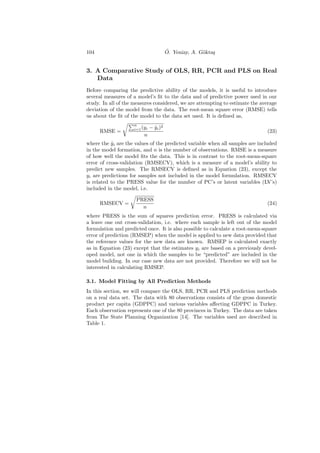 104                                      ¨
                                         O. Yeniay, A. G¨kta¸
                                                        o s


3. A Comparative Study of OLS, RR, PCR and PLS on Real
   Data
Before comparing the predictive ability of the models, it is useful to introduce
several measures of a model’s ﬁt to the data and of predictive power used in our
study. In all of the measures considered, we are attempting to estimate the average
deviation of the model from the data. The root-mean square error (RMSE) tells
us about the ﬁt of the model to the data set used. It is deﬁned as,
                    n
                    i=1 (yi   − y i )2
                                ˆ
      RMSE =                                                                  (23)
                         n
where the yi are the values of the predicted variable when all samples are included
           ˆ
in the model formation, and n is the number of observations. RMSE is a measure
of how well the model ﬁts the data. This is in contrast to the root-mean-square
error of cross-validation (RMSECV), which is a measure of a model’s ability to
predict new samples. The RMSECV is deﬁned as in Equation (23), except the
yi are predictions for samples not included in the model formulation. RMSECV
is related to the PRESS value for the number of PC’s or latent variables (LV’s)
included in the model, i.e.

                     PRESS
      RMSECV =                                                                (24)
                       n
where PRESS is the sum of squares prediction error. PRESS is calculated via
a leave one out cross-validation, i.e. where each sample is left out of the model
formulation and predicted once. It is also possible to calculate a root-mean-square
error of prediction (RMSEP) when the model is applied to new data provided that
the reference values for the new data are known. RMSEP is calculated exactly
as in Equation (23) except that the estimates yi are based on a previously devel-
oped model, not one in which the samples to be “predicted” are included in the
model building. In our case new data are not provided. Therefore we will not be
interested in calculating RMSEP.

3.1. Model Fitting by All Prediction Methods
In this section, we will compare the OLS, RR, PCR and PLS prediction methods
on a real data set. The data with 80 observations consists of the gross domestic
product per capita (GDPPC) and various variables aﬀecting GDPPC in Turkey.
Each observation represents one of the 80 provinces in Turkey. The data are taken
from The State Planning Organization [14]. The variables used are described in
Table 1.
 