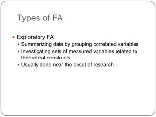 Types of FA

 Exploratory FA
   Summarizing data by grouping correlated variables
   Investigating sets of measured variables related to
    theoretical constructs
   Usually done near the onset of research
 