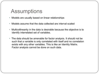Assumptions
 Models are usually based on linear relationships

 Models assume that the data collected are interval scaled

 Multicollinearity in the data is desirable because the objective is to
  identify interrelated set of variables.

 The data should be amenable for factor analysis. It should not be
  such that a variable is only correlated with itself and no correlation
  exists with any other variables. This is like an Identity Matrix.
  Factor analysis cannot be done on such data.
 
