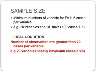 SAMPLE SIZE
 Minimum numbers of variable for FA is 5 cases
  per variable
 e.g. 20 variables should have>100 cases(1:5)


 IDEAL CONDITION
 