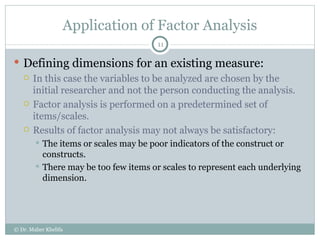 Application of Factor Analysis Defining dimensions for an existing measure: In this case the variables to be analyzed are chosen by the initial researcher and not the person conducting the analysis. Factor analysis is performed on a predetermined set of items/scales. Results of factor analysis may not always be satisfactory: The items or scales may be poor indicators of the construct or constructs. There may be too few items or scales to represent each underlying dimension. © Dr. Maher Khelifa 