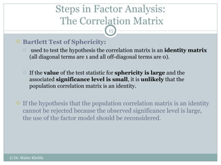 Steps in Factor Analysis:  The Correlation Matrix Bartlett Test of Sphericity: used to test the hypothesis the correlation matrix is an  identity matrix  (all diagonal terms are 1 and all off-diagonal terms are 0).  If the  value  of the test statistic for  sphericity is large  and the associated  significance level is small , it is  unlikely  that the population correlation matrix is an identity. If the hypothesis that the population correlation matrix is an identity cannot be rejected because the observed significance level is large, the use of the factor model should be reconsidered. © Dr. Maher Khelifa 
