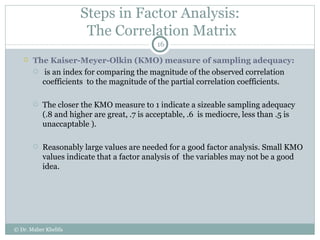 Steps in Factor Analysis:  The Correlation Matrix The Kaiser-Meyer-Olkin (KMO) measure of sampling adequacy: is an index for comparing the magnitude of the observed correlation coefficients  to the magnitude of the partial correlation coefficients.  The closer the KMO measure to 1 indicate a sizeable sampling adequacy (.8 and higher are great, .7 is acceptable, .6  is mediocre, less than .5 is unaccaptable ).  Reasonably large values are needed for a good factor analysis. Small KMO values indicate that a factor analysis of  the variables may not be a good idea.  © Dr. Maher Khelifa 