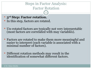 Steps in Factor Analysis: Factor Rotation 3 rd  Step: Factor rotation. In this step, factors are rotated.  Un-rotated factors are typically not very interpretable (most factors are correlated with may variables). Factors are rotated to make them more meaningful and easier to interpret (each variable is associated with a minimal number of factors). Different rotation methods may result in the identification of somewhat different factors. © Dr. Maher Khelifa 