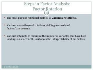 Steps in Factor Analysis: Factor Rotation The most popular rotational method is  Varimax rotations. Varimax use orthogonal rotations yielding uncorrelated factors/components. Varimax attempts to minimize the number of variables that have high loadings on a factor. This enhances the interpretability of the factors. © Dr. Maher Khelifa 