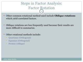 Steps in Factor Analysis: Factor Rotation Other common rotational method used include  Oblique rotations  which yield correlated factors. Oblique rotations are less frequently used because their results are more difficult to summarize. Other rotational methods include: Quartimax (Orthogonal) Equamax (Orthogonal) Promax (oblique) © Dr. Maher Khelifa 