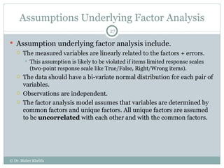Assumptions Underlying Factor Analysis Assumption underlying factor analysis include. The measured variables are linearly related to the factors + errors. This assumption is likely to be violated if items limited response scales (two-point response scale like True/False, Right/Wrong items). The data should have a bi-variate normal distribution for each pair of variables. Observations are independent. The factor analysis model assumes that variables are determined by common factors and unique factors. All unique factors are assumed to be  uncorrelated  with each other and with the common factors. © Dr. Maher Khelifa 