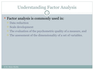 Understanding Factor Analysis Factor analysis is commonly used in: Data reduction Scale development The evaluation of the psychometric quality of a measure, and  The assessment of the dimensionality of a set of variables. © Dr. Maher Khelifa 