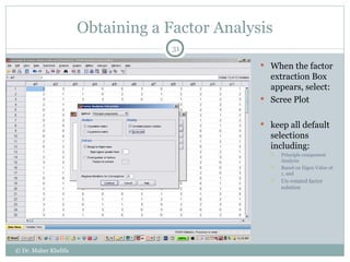 Obtaining a Factor Analysis When the factor extraction Box appears, select: Scree Plot keep all default selections including: Principle component Analysis Based on Eigen Value of 1, and Un-rotated factor solution © Dr. Maher Khelifa 