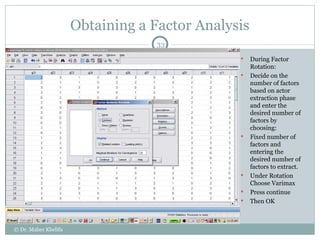 Obtaining a Factor Analysis During Factor Rotation: Decide on the number of factors based on actor extraction phase and enter the desired number of factors by choosing: Fixed number of factors and entering the desired number of factors to extract. Under Rotation Choose Varimax Press continue Then OK © Dr. Maher Khelifa 
