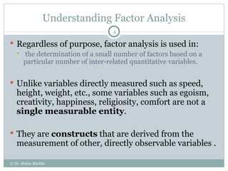 Understanding Factor Analysis Regardless of purpose, factor analysis is used in: the determination of a small number of factors based on a particular number of inter-related quantitative variables. Unlike variables directly measured such as speed, height, weight, etc., some variables such as egoism, creativity, happiness, religiosity, comfort are not a  single measurable entity . They are  constructs  that are derived from the measurement of other, directly observable variables . © Dr. Maher Khelifa 