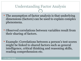 Understanding Factor Analysis The assumption of factor analysis is that underlying dimensions (factors) can be used to explain complex phenomena. Observed correlations between variables result from their sharing of factors. Example: Correlations between a person’s test scores might be linked to shared factors such as general intelligence, critical thinking and reasoning skills, reading comprehension etc. © Dr. Maher Khelifa 