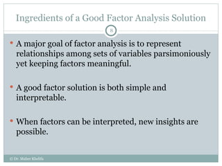 Ingredients of a Good Factor Analysis Solution A major goal of factor analysis is to represent relationships among sets of variables parsimoniously yet keeping factors meaningful. A good factor solution is both simple and interpretable. When factors can be interpreted, new insights are possible. © Dr. Maher Khelifa 
