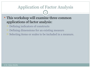 Application of Factor Analysis This workshop will examine three common applications of factor analysis: Defining indicators of constructs Defining dimensions for an existing measure Selecting items or scales to be included in a measure. © Dr. Maher Khelifa 