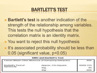 BARTLETT'S TEST
 Bartlett's test is another indication of the
strength of the relationship among variables.
This tests the null hypothesis that the
correlation matrix is an identity matrix.
 You want to reject this null hypothesis
 It’s associated probability should be less than
0.05 (significant value, p<0.05)
 