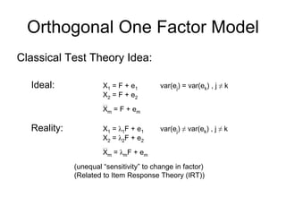 Orthogonal One Factor Model
Classical Test Theory Idea:
Ideal: X1 = F + e1 var(ej) = var(ek) , j ≠ k
X2 = F + e2
…
Xm = F + em
Reality: X1 = λ1F + e1 var(ej) ≠ var(ek) , j ≠ k
X2 = λ2F + e2
…
Xm = λmF + em
(unequal “sensitivity” to change in factor)
(Related to Item Response Theory (IRT))
 