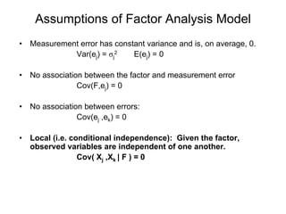 Assumptions of Factor Analysis Model
• Measurement error has constant variance and is, on average, 0.
Var(ej) = σj
2 E(ej) = 0
• No association between the factor and measurement error
Cov(F,ej) = 0
• No association between errors:
Cov(ej ,ek) = 0
• Local (i.e. conditional independence): Given the factor,
observed variables are independent of one another.
Cov( Xj ,Xk | F ) = 0
 
