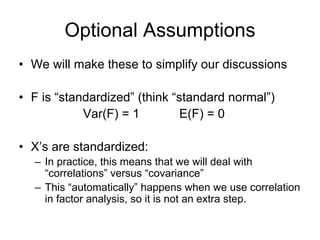 Optional Assumptions
• We will make these to simplify our discussions
• F is “standardized” (think “standard normal”)
Var(F) = 1 E(F) = 0
• X’s are standardized:
– In practice, this means that we will deal with
“correlations” versus “covariance”
– This “automatically” happens when we use correlation
in factor analysis, so it is not an extra step.
 