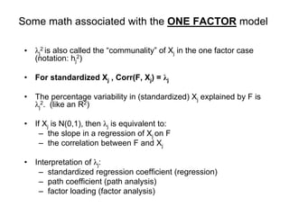 Some math associated with the ONE FACTOR model
• λj
2 is also called the “communality” of Xj in the one factor case
(notation: hj
2)
• For standardized Xj , Corr(F, Xj) = λj
• The percentage variability in (standardized) Xj explained by F is
λj
2. (like an R2)
• If Xj is N(0,1), then λj is equivalent to:
– the slope in a regression of Xj on F
– the correlation between F and Xj
• Interpretation of λj:
– standardized regression coefficient (regression)
– path coefficient (path analysis)
– factor loading (factor analysis)
 