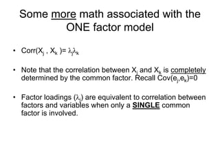 Some more math associated with the
ONE factor model
• Corr(Xj , Xk )= λjλk
• Note that the correlation between Xj and Xk is completely
determined by the common factor. Recall Cov(ej,ek)=0
• Factor loadings (λj) are equivalent to correlation between
factors and variables when only a SINGLE common
factor is involved.
 