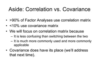 Aside: Correlation vs. Covariance
• >90% of Factor Analyses use correlation matrix
• <10% use covariance matrix
• We will focus on correlation matrix because
– It is less confusing than switching between the two
– It is much more commonly used and more commonly
applicable
• Covariance does have its place (we’ll address
that next time).
 