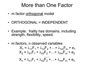 More than One Factor
• m factor orthogonal model
• ORTHOGONAL = INDEPENDENT
• Example: frailty has domains, including
strength, flexibility, speed.
• m factors, n observed variables
X1 = λ11F1 + λ12F2 +…+ λ1mFm + e1
X2 = λ21F1 + λ22F2 +…+ λ2mFm + e2
…….
Xn = λn1F1 + λn2F2 +…+ λnmFm + en
 