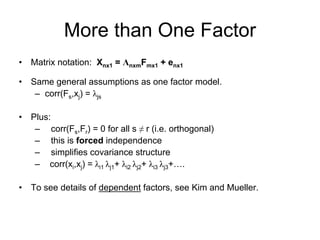 More than One Factor
• Matrix notation: Xnx1 = ΛnxmFmx1 + enx1
• Same general assumptions as one factor model.
– corr(Fs,xj) = λjs
• Plus:
– corr(Fs,Fr) = 0 for all s ≠ r (i.e. orthogonal)
– this is forced independence
– simplifies covariance structure
– corr(xi,xj) = λi1 λj1+ λi2 λj2+ λi3 λj3+….
• To see details of dependent factors, see Kim and Mueller.
 
