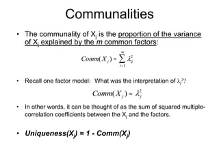 Communalities
• The communality of Xj is the proportion of the variance
of Xj explained by the m common factors:
• Recall one factor model: What was the interpretation of λj
2?
• In other words, it can be thought of as the sum of squared multiple-
correlation coefficients between the Xj and the factors.
• Uniqueness(Xj) = 1 - Comm(Xj)
Comm X j ij
i
m
( ) =
=
∑ λ2
1
Comm X j j( ) = λ2
 