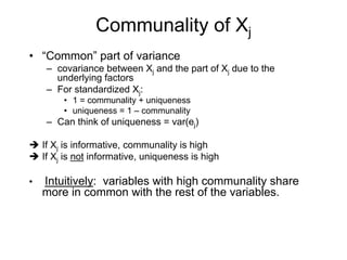 Communality of Xj
• “Common” part of variance
– covariance between Xj and the part of Xj due to the
underlying factors
– For standardized Xj:
• 1 = communality + uniqueness
• uniqueness = 1 – communality
– Can think of uniqueness = var(ej)
If Xj is informative, communality is high
If Xj is not informative, uniqueness is high
• Intuitively: variables with high communality share
more in common with the rest of the variables.
 