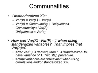 Communalities
• Unstandardized X’s:
– Var(X) = Var(F) + Var(e)
– Var(X) = Communality + Uniqueness
– Communality ≈ Var(F)
– Uniqueness ≈ Var(e)
• How can Var(X)=Var(F)= 1 when using
standardized variables? That implies that
Var(e)=0.
• After Var(F) is derived, then F is ‘standardized’ to
have variance of 1. Two step procedure.
• Actual variances are “irrelevant” when using
correlations and/or standardized X’s.
 