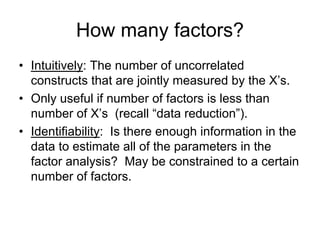 How many factors?
• Intuitively: The number of uncorrelated
constructs that are jointly measured by the X’s.
• Only useful if number of factors is less than
number of X’s (recall “data reduction”).
• Identifiability: Is there enough information in the
data to estimate all of the parameters in the
factor analysis? May be constrained to a certain
number of factors.
 