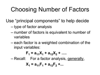 Choosing Number of Factors
Use “principal components” to help decide
– type of factor analysis
– number of factors is equivalent to number of
variables
– each factor is a weighted combination of the
input variables:
F1 = a11X1 + a12X2 + ….
– Recall: For a factor analysis, generally,
X1 = a11F1 + a12F2 +...
 