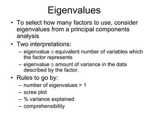 Eigenvalues
• To select how many factors to use, consider
eigenvalues from a principal components
analysis
• Two interpretations:
– eigenvalue ≅ equivalent number of variables which
the factor represents
– eigenvalue ≅ amount of variance in the data
described by the factor.
• Rules to go by:
– number of eigenvalues > 1
– scree plot
– % variance explained
– comprehensibility
 
