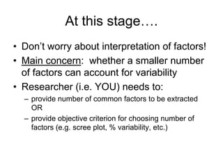 At this stage….
• Don’t worry about interpretation of factors!
• Main concern: whether a smaller number
of factors can account for variability
• Researcher (i.e. YOU) needs to:
– provide number of common factors to be extracted
OR
– provide objective criterion for choosing number of
factors (e.g. scree plot, % variability, etc.)
 