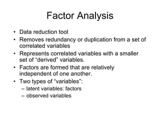 Factor Analysis
• Data reduction tool
• Removes redundancy or duplication from a set of
correlated variables
• Represents correlated variables with a smaller
set of “derived” variables.
• Factors are formed that are relatively
independent of one another.
• Two types of “variables”:
– latent variables: factors
– observed variables
 