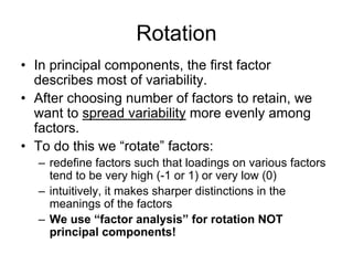 Rotation
• In principal components, the first factor
describes most of variability.
• After choosing number of factors to retain, we
want to spread variability more evenly among
factors.
• To do this we “rotate” factors:
– redefine factors such that loadings on various factors
tend to be very high (-1 or 1) or very low (0)
– intuitively, it makes sharper distinctions in the
meanings of the factors
– We use “factor analysis” for rotation NOT
principal components!
 